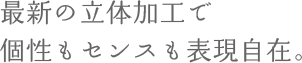 最新の立体加工で個性もセンスも表現自在