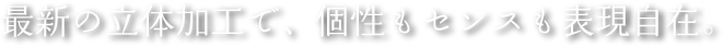 最新の立体加工で、個性もセンスも表現自在。